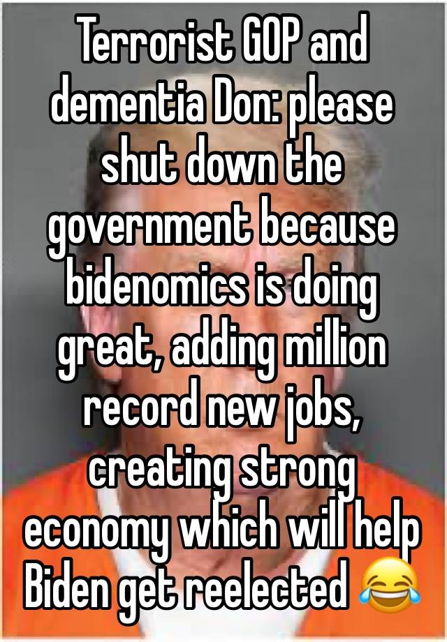 Terrorist GOP and dementia Don: please shut down the government because bidenomics is doing great, adding million record new jobs, creating strong economy which will help Biden get reelected 😂