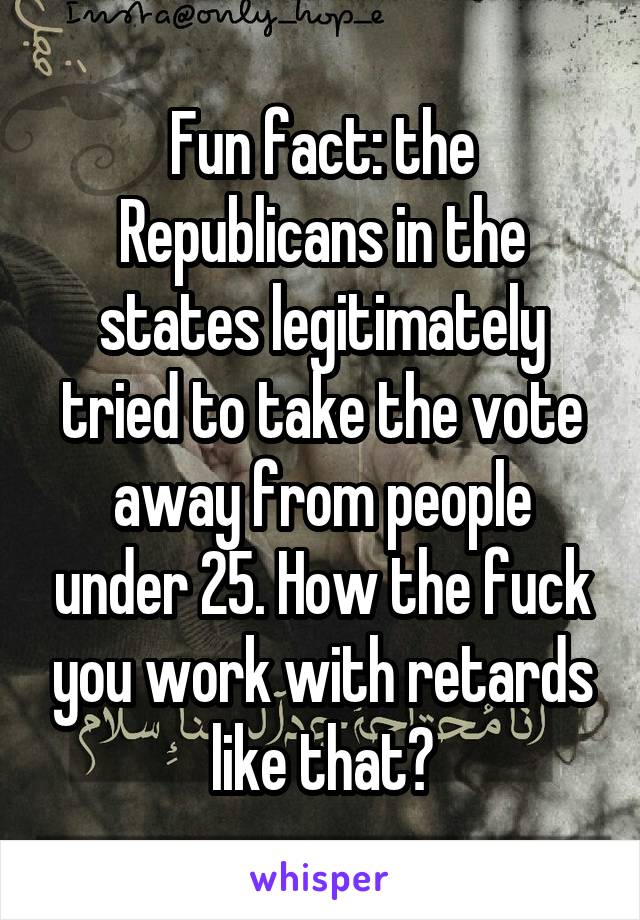 Fun fact: the Republicans in the states legitimately tried to take the vote away from people under 25. How the fuck you work with retards like that?