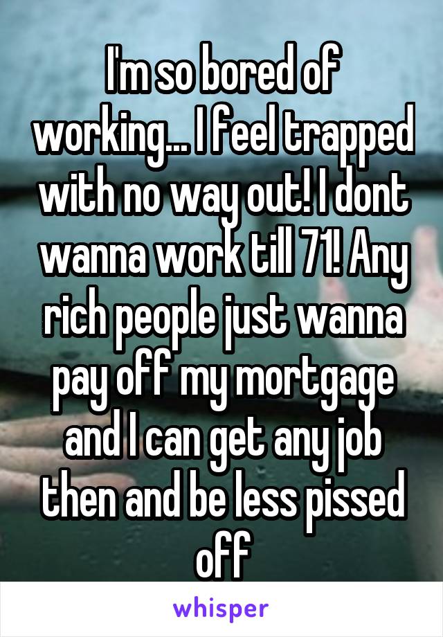 I'm so bored of working... I feel trapped with no way out! I dont wanna work till 71! Any rich people just wanna pay off my mortgage and I can get any job then and be less pissed off