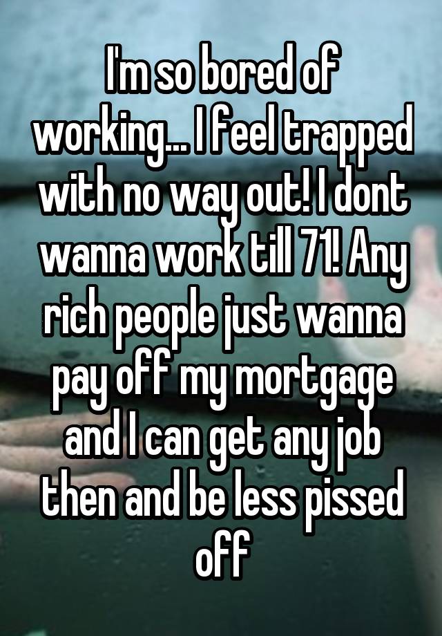 I'm so bored of working... I feel trapped with no way out! I dont wanna work till 71! Any rich people just wanna pay off my mortgage and I can get any job then and be less pissed off