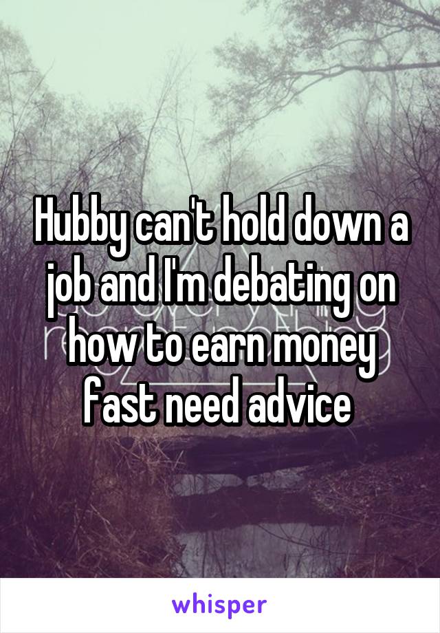 Hubby can't hold down a job and I'm debating on how to earn money fast need advice 