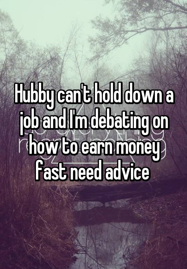 Hubby can't hold down a job and I'm debating on how to earn money fast need advice 