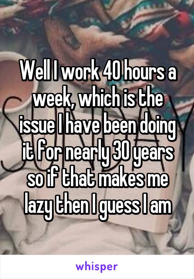 Well I work 40 hours a week, which is the issue I have been doing it for nearly 30 years so if that makes me lazy then I guess I am