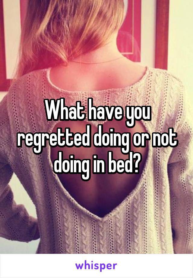 What have you regretted doing or not doing in bed?