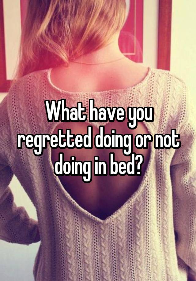 What have you regretted doing or not doing in bed?