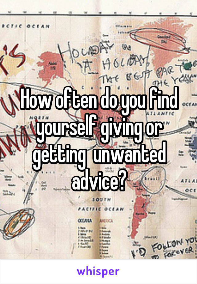 How often do you find yourself giving or getting  unwanted advice?