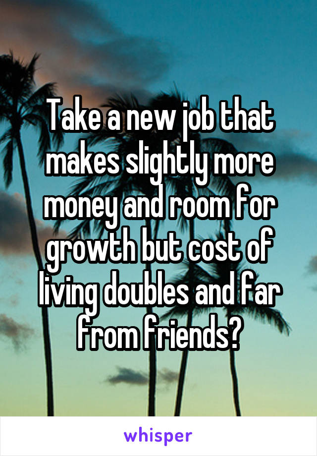 Take a new job that makes slightly more money and room for growth but cost of living doubles and far from friends?