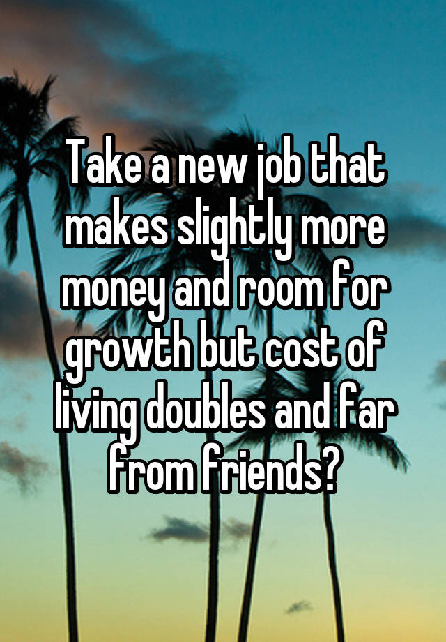 Take a new job that makes slightly more money and room for growth but cost of living doubles and far from friends?