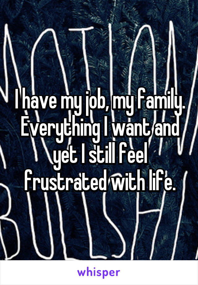 I have my job, my family. Everything I want and yet I still feel frustrated with life.