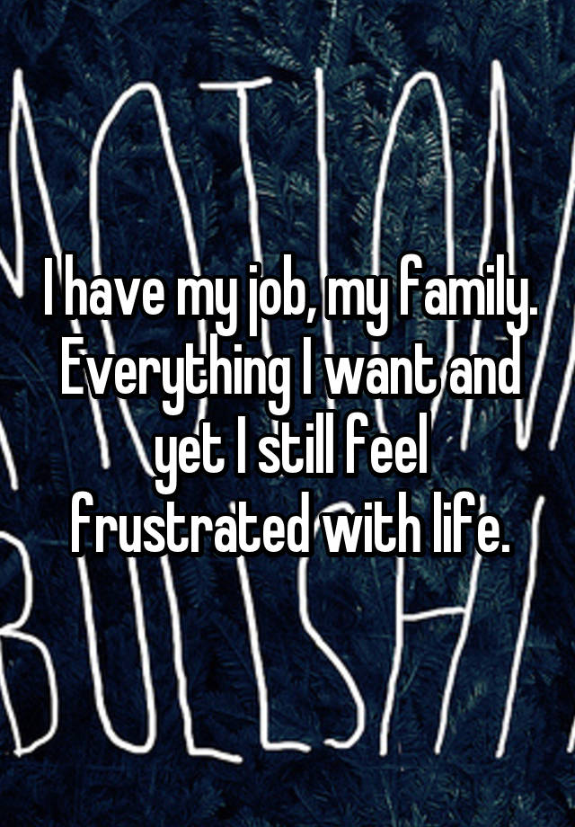 I have my job, my family. Everything I want and yet I still feel frustrated with life.