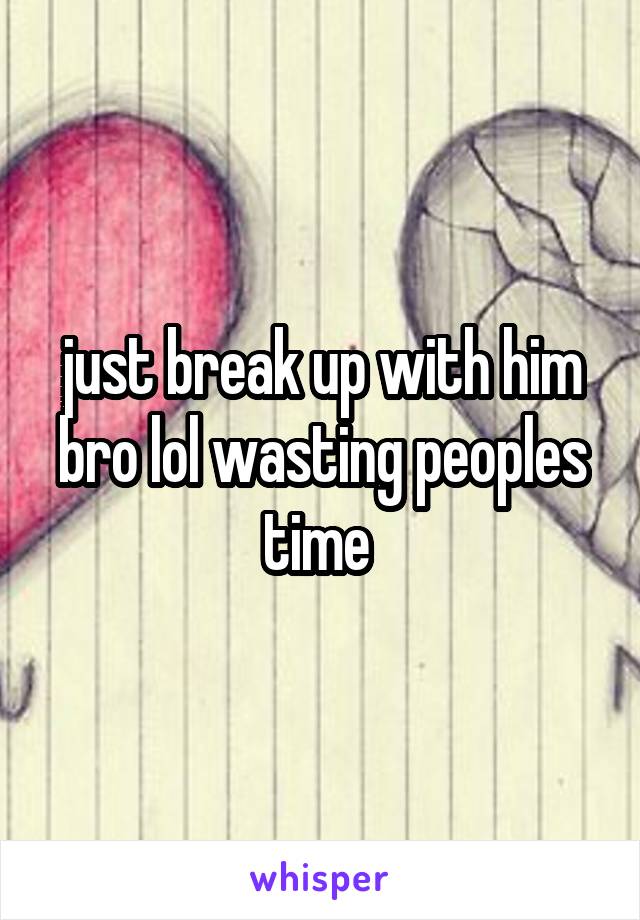 just break up with him bro lol wasting peoples time 