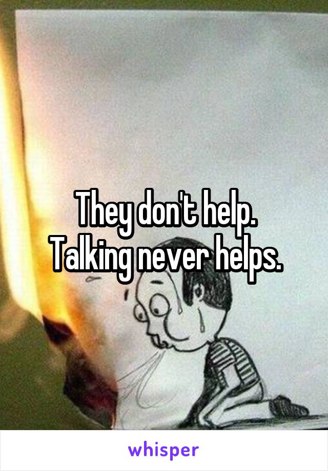 They don't help.
Talking never helps.