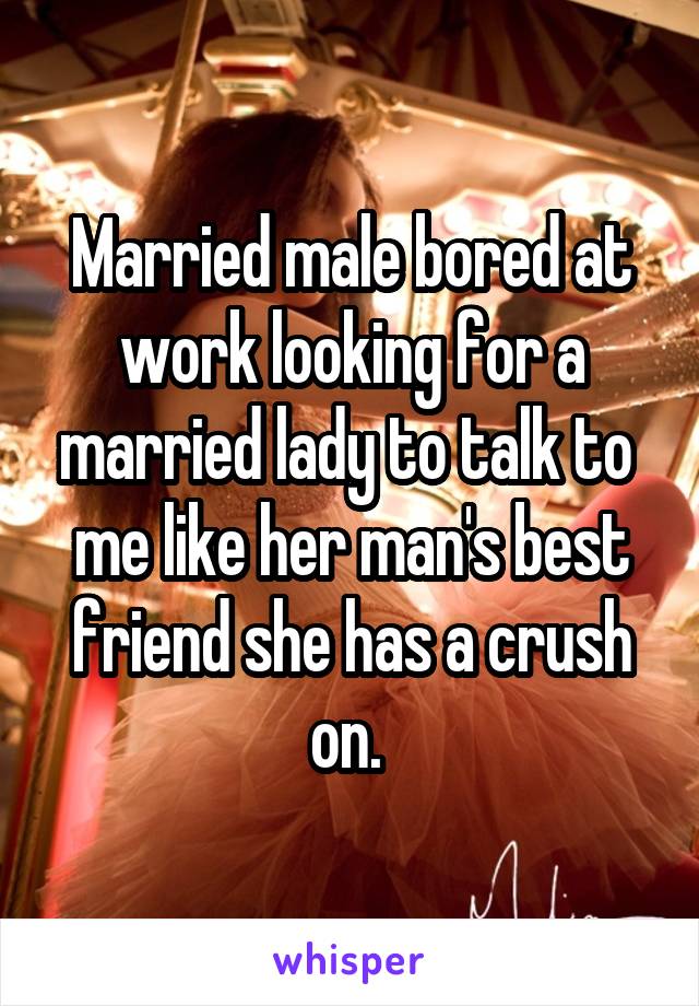 Married male bored at work looking for a married lady to talk to  me like her man's best friend she has a crush on. 