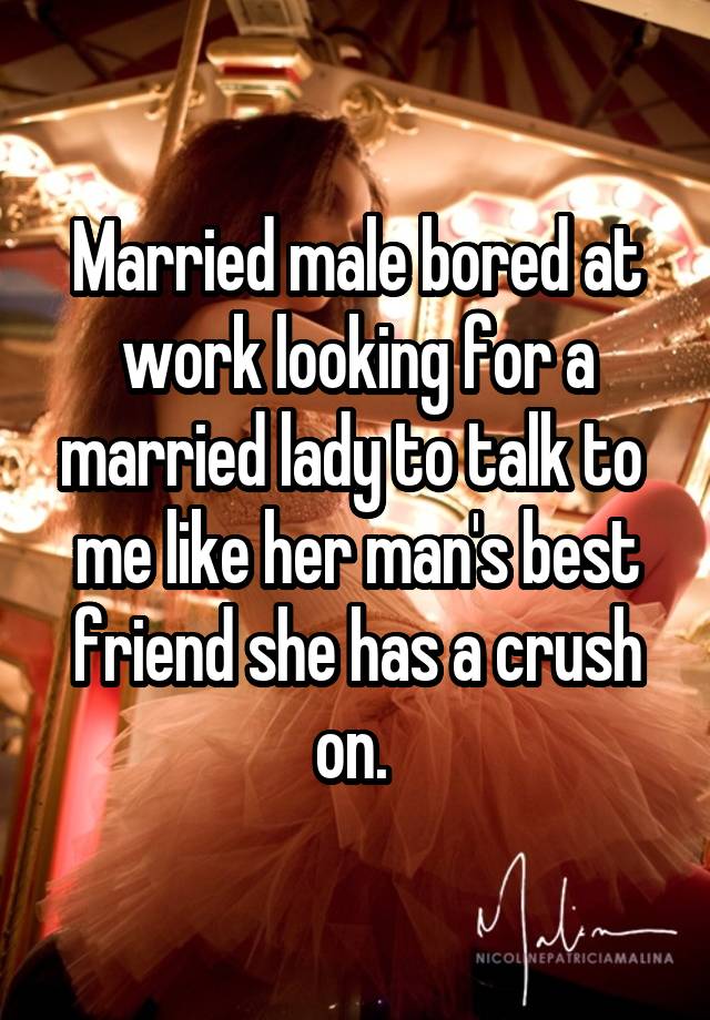 Married male bored at work looking for a married lady to talk to  me like her man's best friend she has a crush on. 