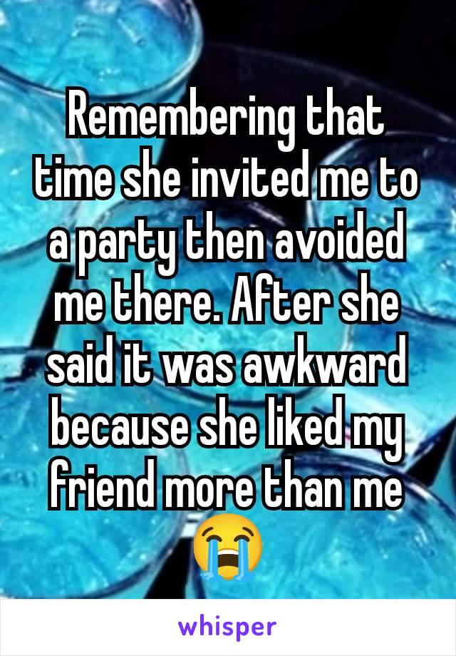 Remembering that time she invited me to a party then avoided me there. After she said it was awkward because she liked my friend more than me 😭