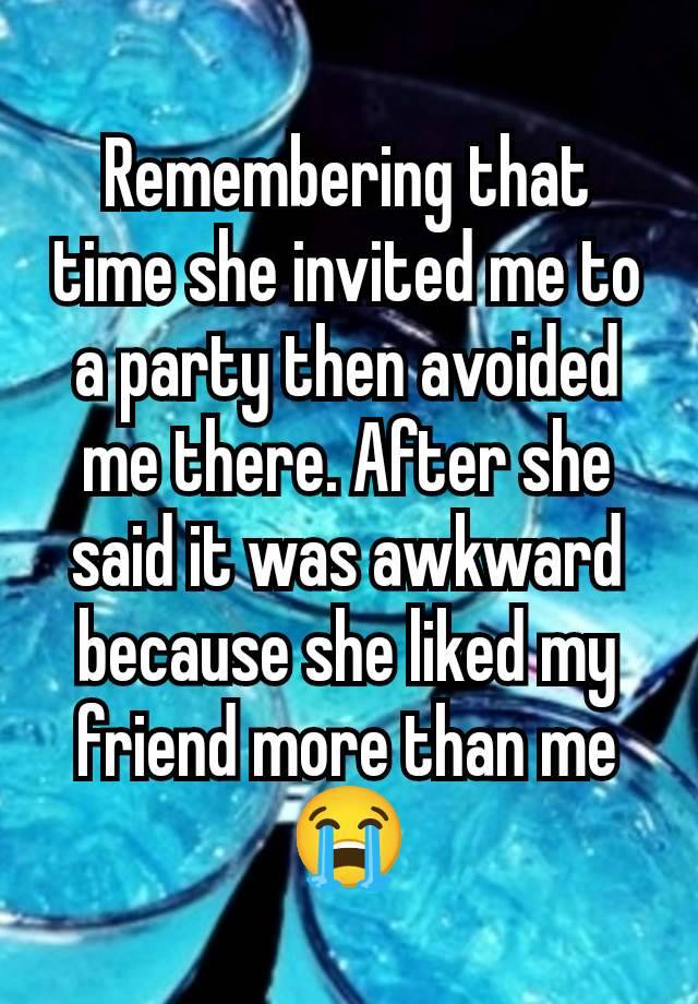 Remembering that time she invited me to a party then avoided me there. After she said it was awkward because she liked my friend more than me 😭