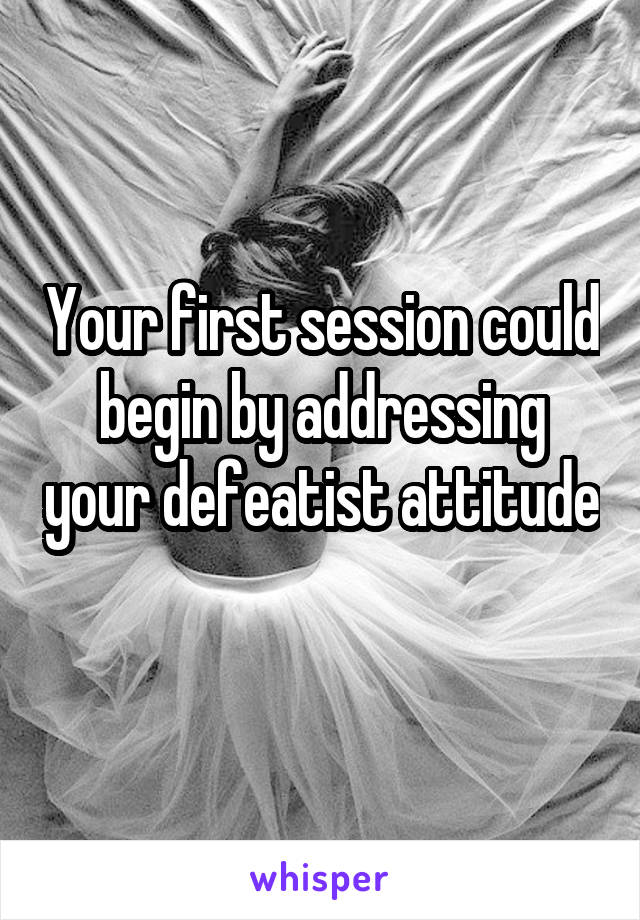 Your first session could begin by addressing your defeatist attitude 