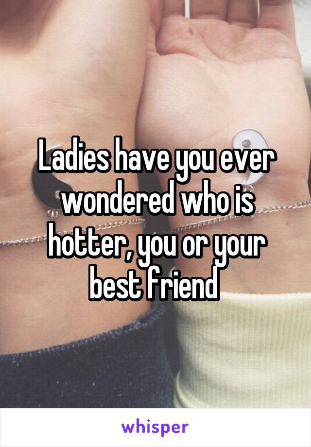 Ladies have you ever wondered who is hotter, you or your best friend 