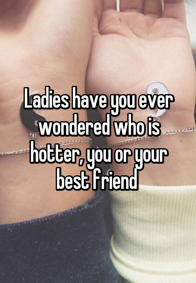 Ladies have you ever wondered who is hotter, you or your best friend 