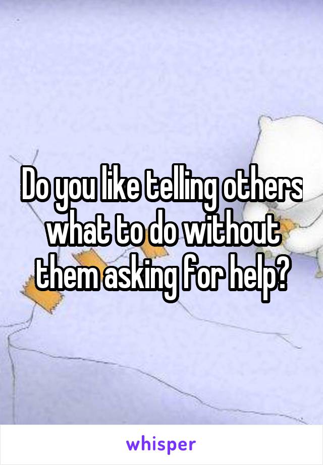 Do you like telling others what to do without them asking for help?