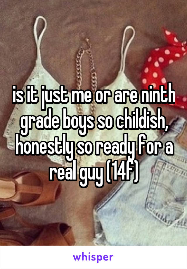 is it just me or are ninth grade boys so childish, honestly so ready for a real guy (14f)