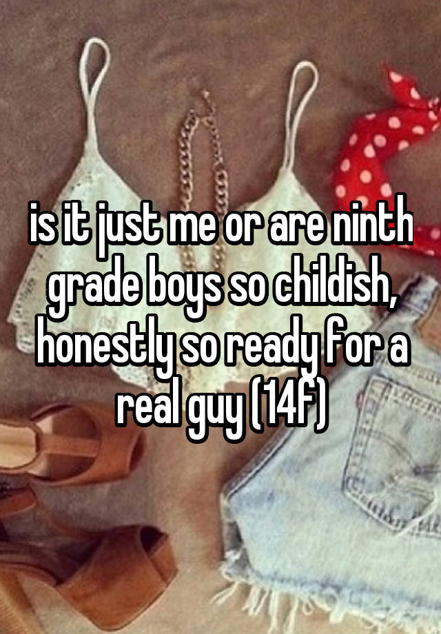 is it just me or are ninth grade boys so childish, honestly so ready for a real guy (14f)