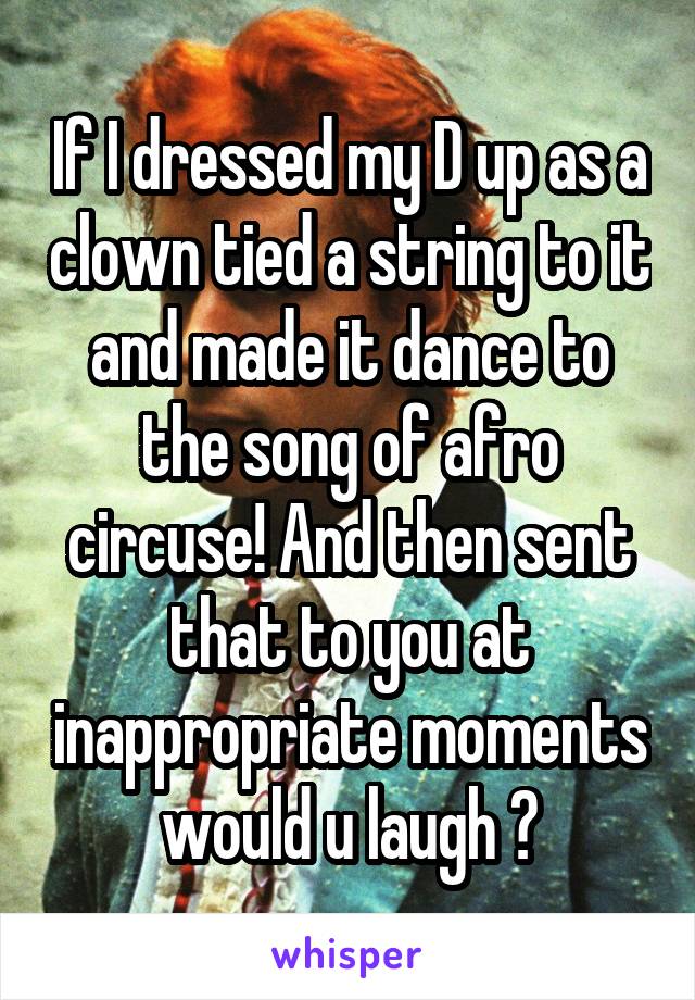 If I dressed my D up as a clown tied a string to it and made it dance to the song of afro circuse! And then sent that to you at inappropriate moments would u laugh ?