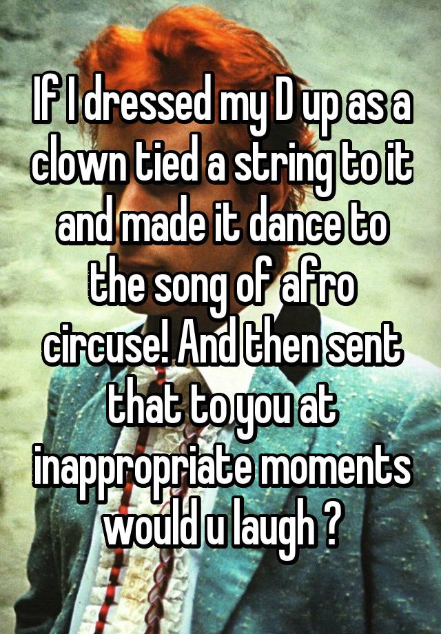 If I dressed my D up as a clown tied a string to it and made it dance to the song of afro circuse! And then sent that to you at inappropriate moments would u laugh ?