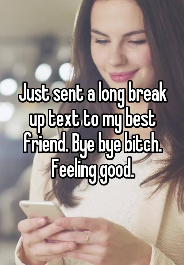 Just sent a long break up text to my best friend. Bye bye bitch. Feeling good.