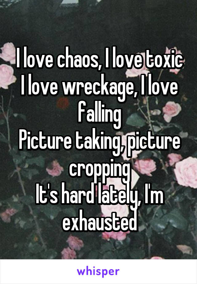 I love chaos, I love toxic
I love wreckage, I love falling
Picture taking, picture cropping
It's hard lately, I'm exhausted