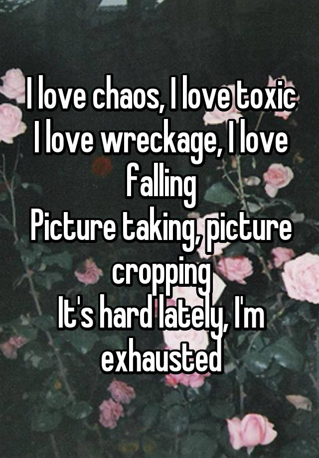 I love chaos, I love toxic
I love wreckage, I love falling
Picture taking, picture cropping
It's hard lately, I'm exhausted