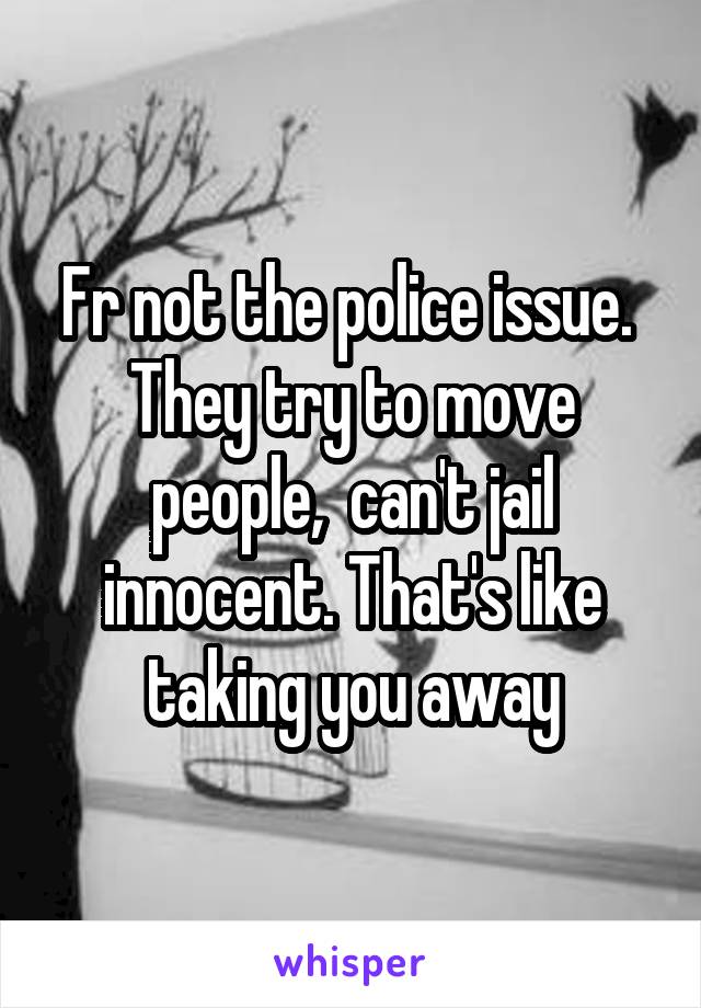 Fr not the police issue.  They try to move people,  can't jail innocent. That's like taking you away