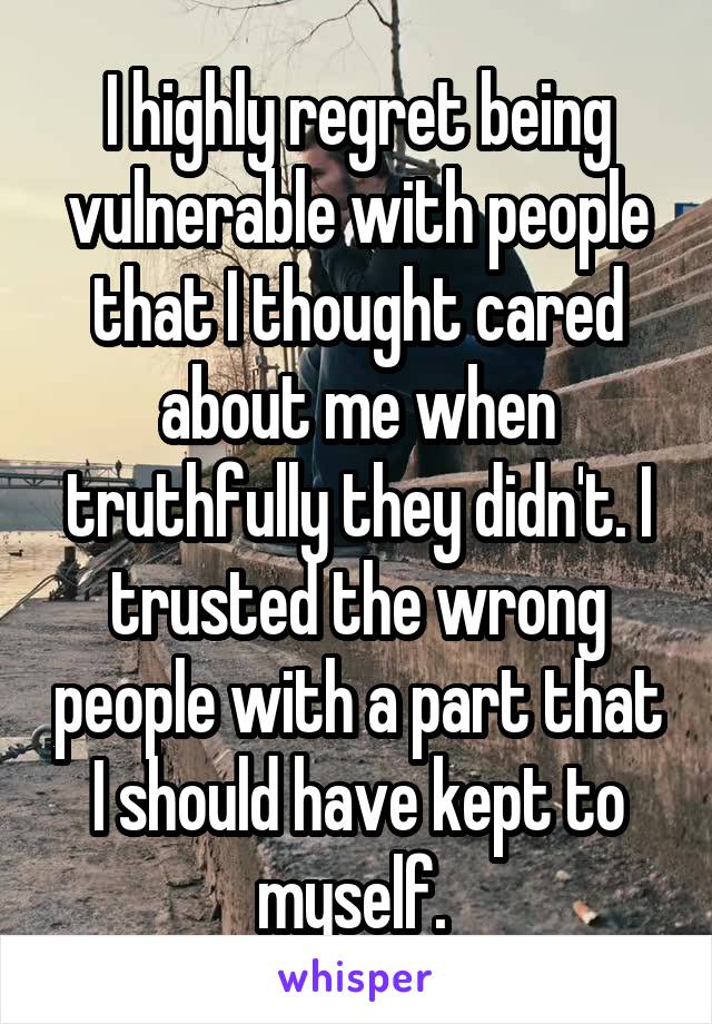 I highly regret being vulnerable with people that I thought cared about me when truthfully they didn't. I trusted the wrong people with a part that I should have kept to myself. 