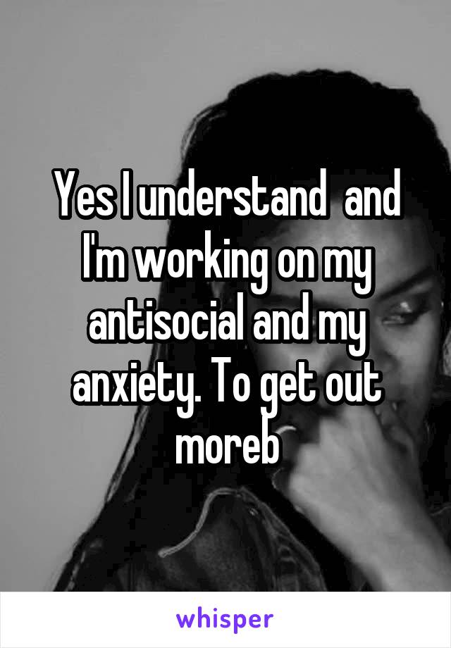 Yes I understand  and I'm working on my antisocial and my anxiety. To get out moreb