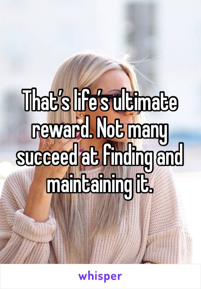 That’s life’s ultimate reward. Not many succeed at finding and maintaining it.