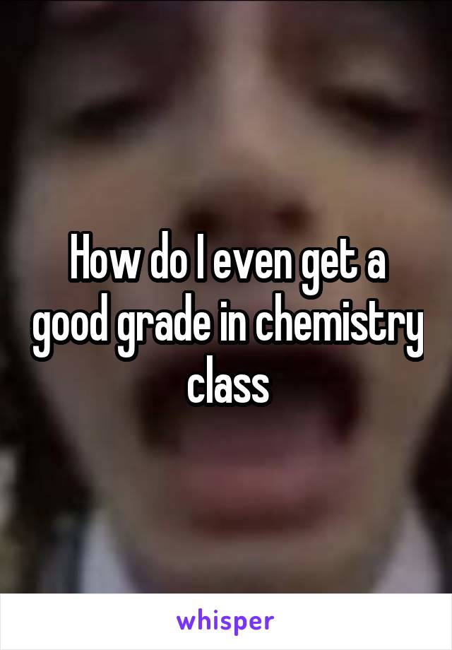 How do I even get a good grade in chemistry class