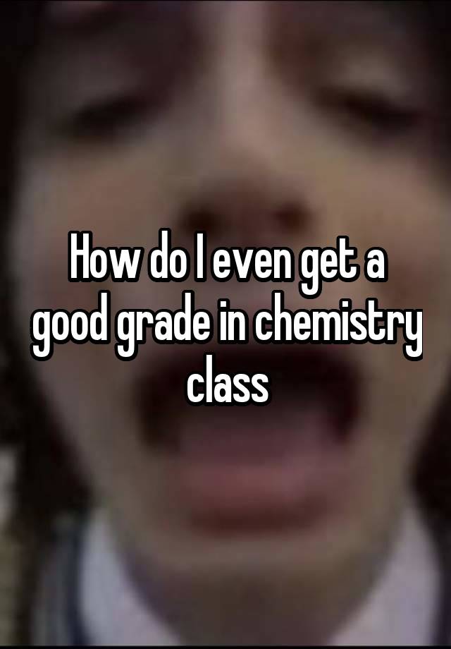 How do I even get a good grade in chemistry class