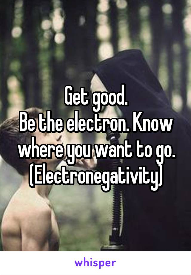 Get good.
Be the electron. Know where you want to go.
(Electronegativity)