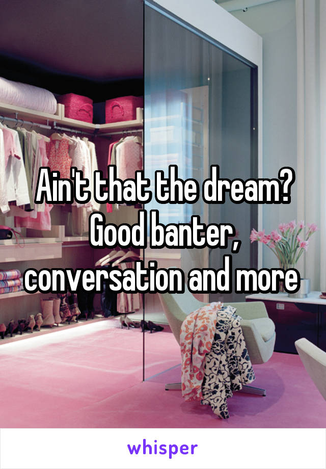 Ain't that the dream?
Good banter, conversation and more 