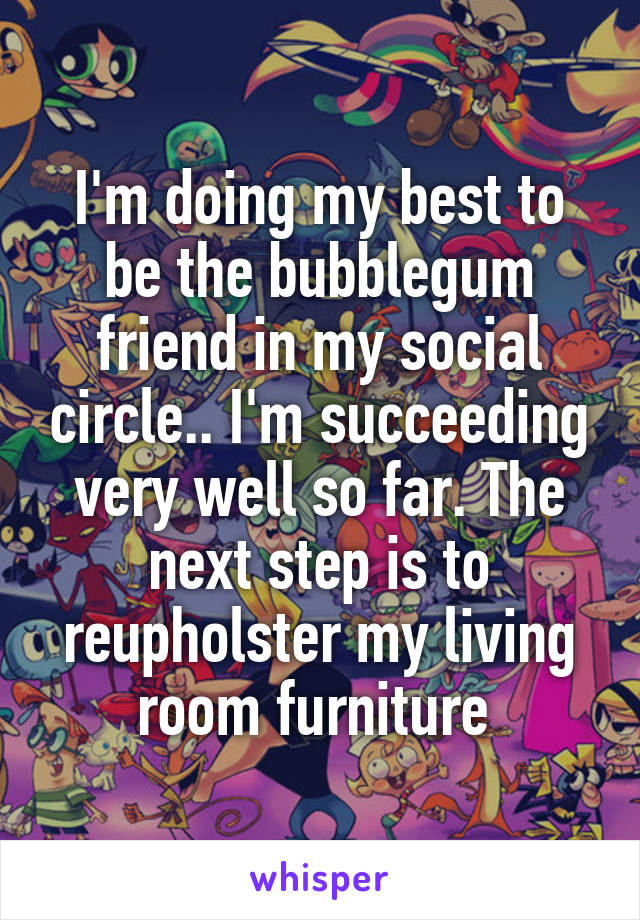 I'm doing my best to be the bubblegum friend in my social circle.. I'm succeeding very well so far. The next step is to reupholster my living room furniture 