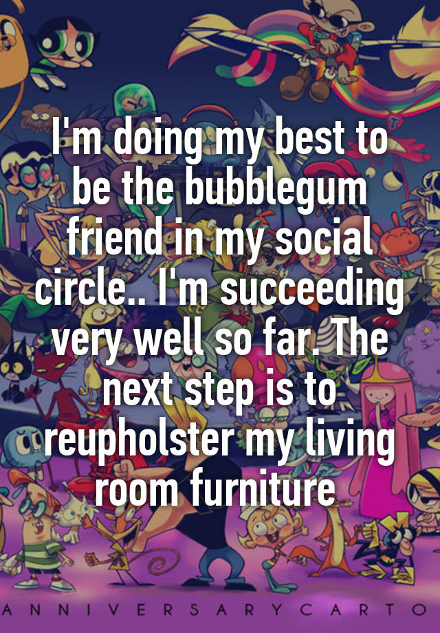 I'm doing my best to be the bubblegum friend in my social circle.. I'm succeeding very well so far. The next step is to reupholster my living room furniture 