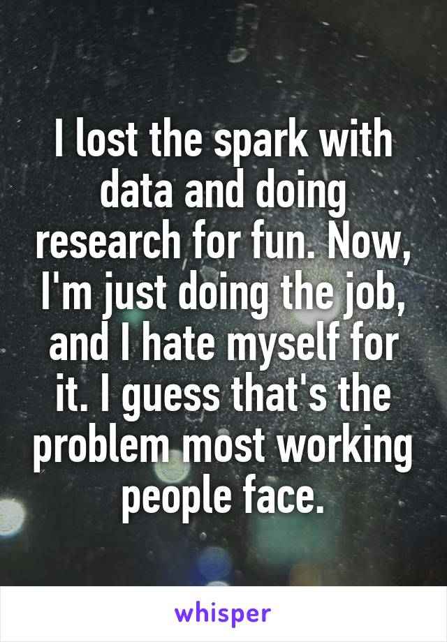 I lost the spark with data and doing research for fun. Now, I'm just doing the job, and I hate myself for it. I guess that's the problem most working people face.