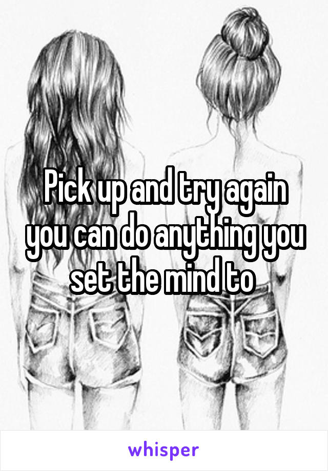 Pick up and try again you can do anything you set the mind to 