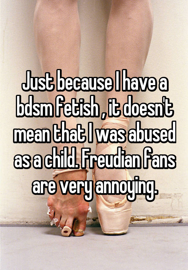 Just because I have a bdsm fetish , it doesn't mean that I was abused as a child. Freudian fans are very annoying.