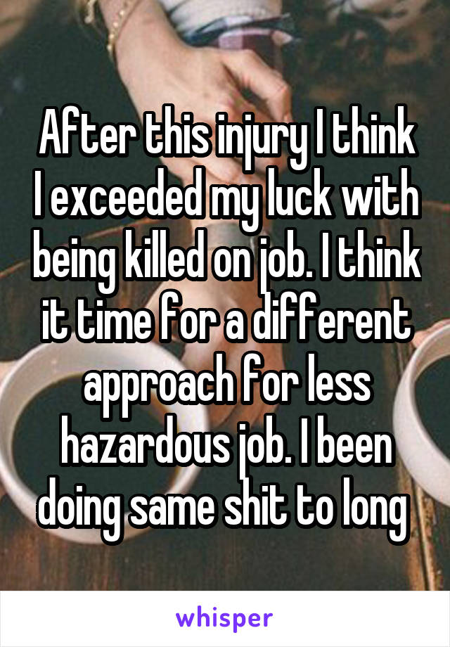 After this injury I think I exceeded my luck with being killed on job. I think it time for a different approach for less hazardous job. I been doing same shit to long 