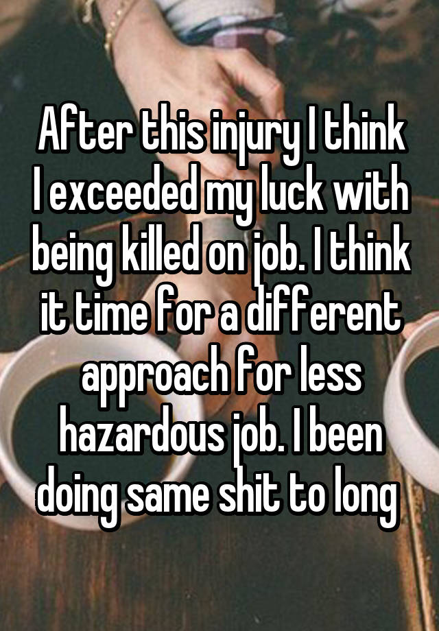 After this injury I think I exceeded my luck with being killed on job. I think it time for a different approach for less hazardous job. I been doing same shit to long 