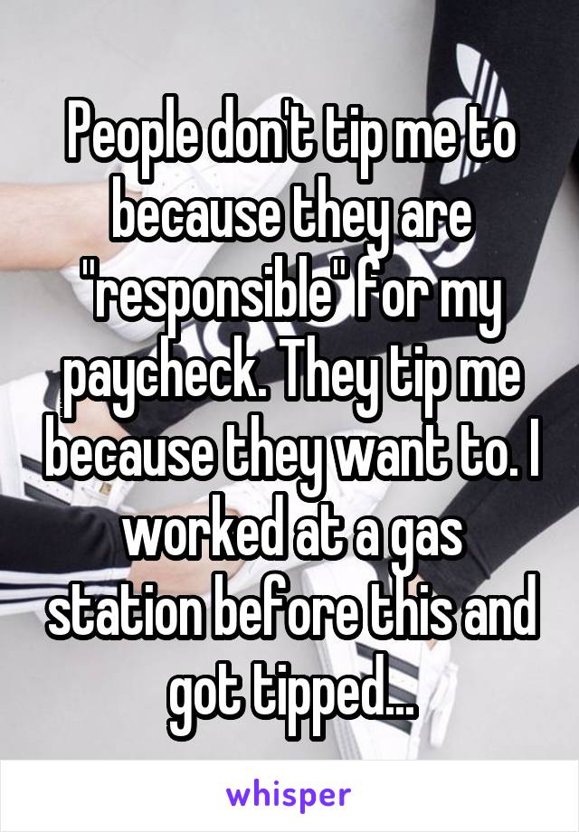 People don't tip me to because they are "responsible" for my paycheck. They tip me because they want to. I worked at a gas station before this and got tipped...