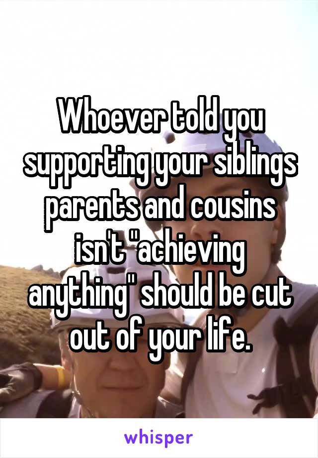 Whoever told you supporting your siblings parents and cousins isn't "achieving anything" should be cut out of your life.