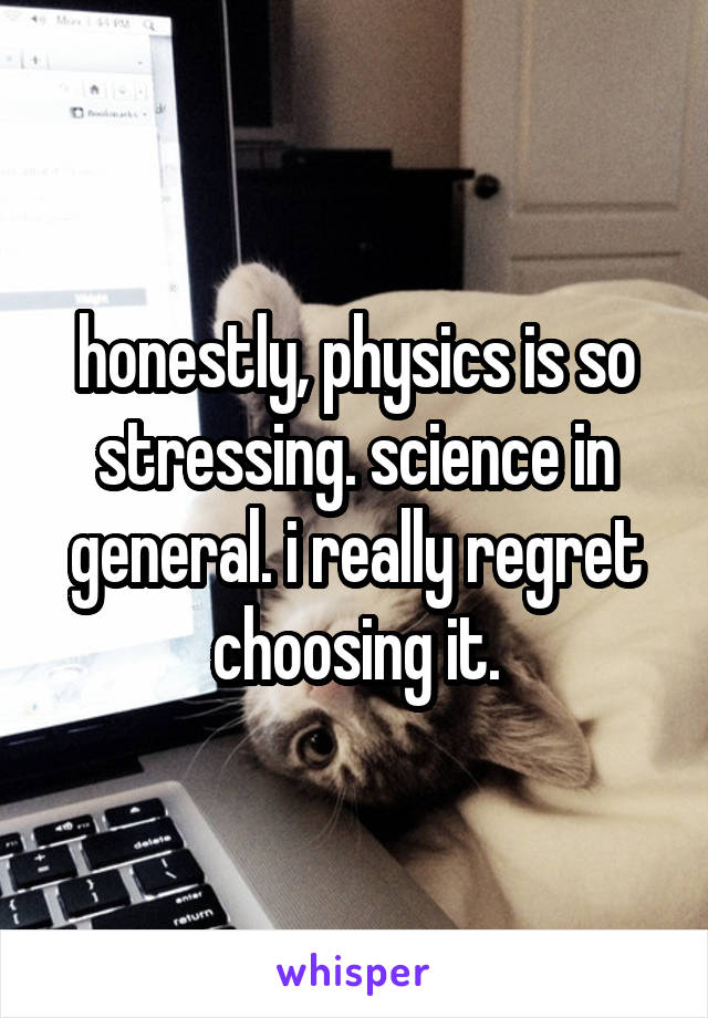 honestly, physics is so stressing. science in general. i really regret choosing it.