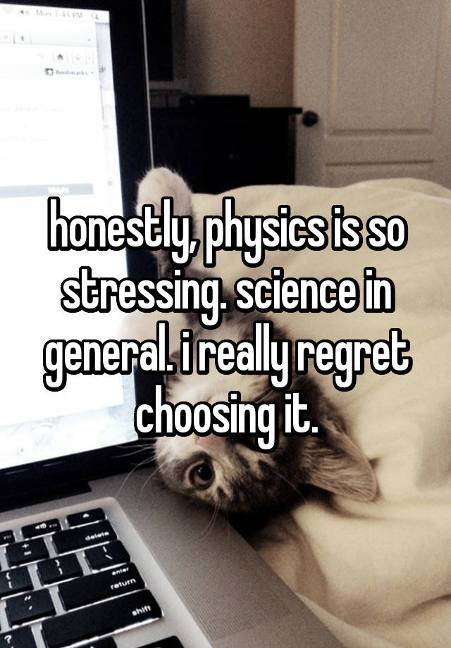 honestly, physics is so stressing. science in general. i really regret choosing it.